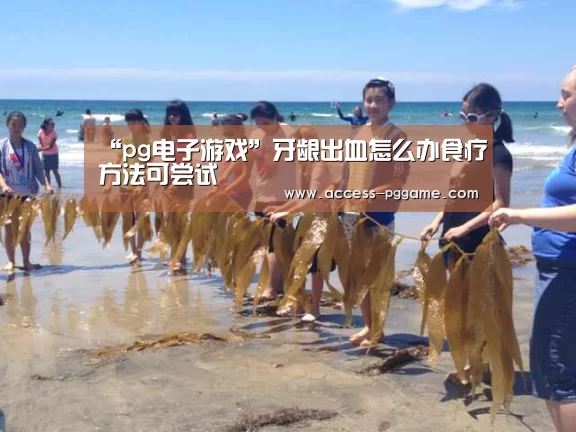 “pg电子游戏”牙龈出血怎么办食疗方法可尝试(图1) pg电子
